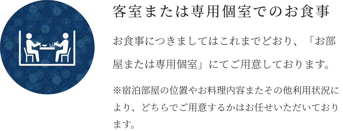 客室または専用個室でのお食事 お食事につきましてはこれまでどおり、「お部屋または専用個室」にてご用意しております。※宿泊部屋の位置やお料理内容またその他利用状況により、どちらでご用意するかはお任せいただいております。